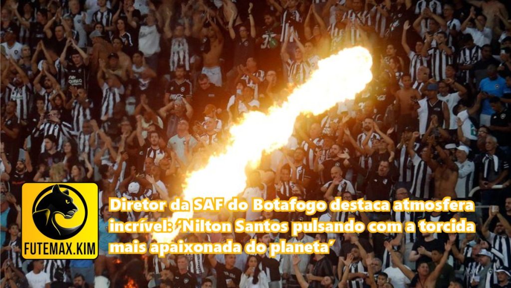 O diretor da SAF do Botafogo ressalta a atmosfera surpreendente: 'Nilton Santos palpita com a torcida mais apaixonada do mundo'